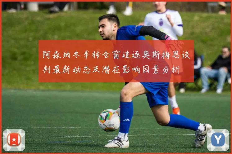 阿森纳冬季转会窗追逐奥斯梅恩谈判最新动态及潜在影响因素分析