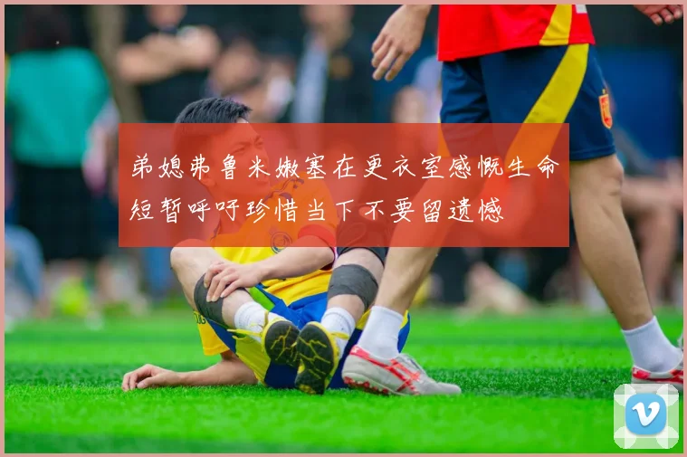 弟媳弗鲁米嫩塞在更衣室感慨生命短暂呼吁珍惜当下不要留遗憾