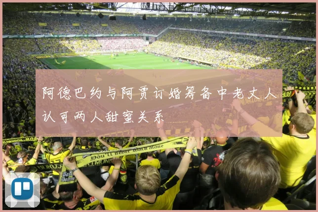 阿德巴约与阿贾订婚筹备中老丈人认可两人甜蜜关系